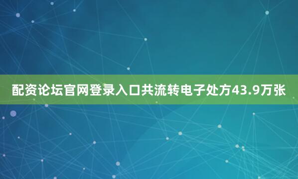 配资论坛官网登录入口共流转电子处方43.9万张