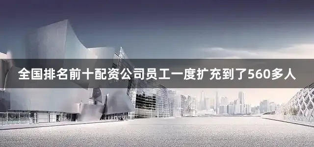 全国排名前十配资公司员工一度扩充到了560多人