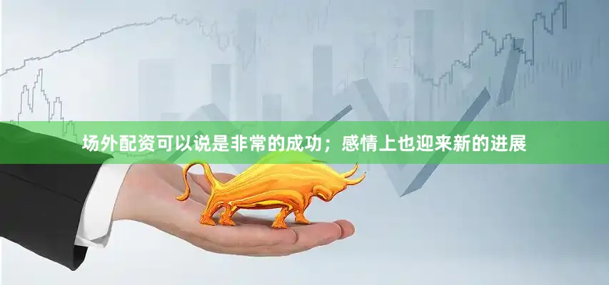 场外配资可以说是非常的成功；感情上也迎来新的进展