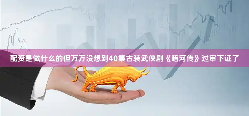 配资是做什么的但万万没想到40集古装武侠剧《暗河传》过审下证了