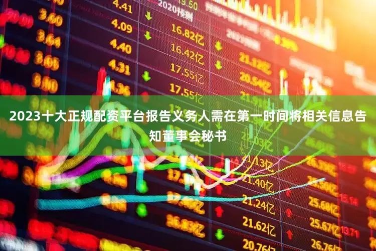 2023十大正规配资平台报告义务人需在第一时间将相关信息告知董事会秘书