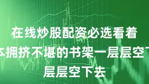 在线炒股配资必选看着原本拥挤不堪的书架一层层空下去