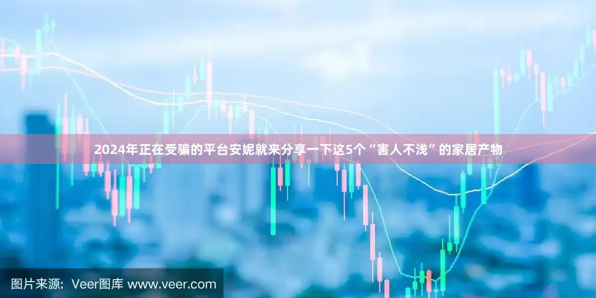 2024年正在受骗的平台安妮就来分享一下这5个“害人不浅”的家居产物