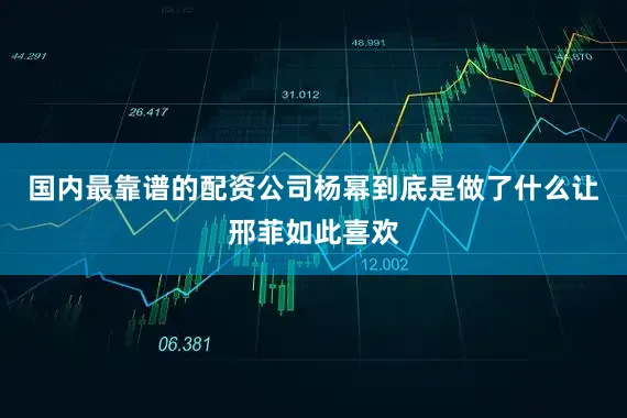 国内最靠谱的配资公司杨幂到底是做了什么让邢菲如此喜欢