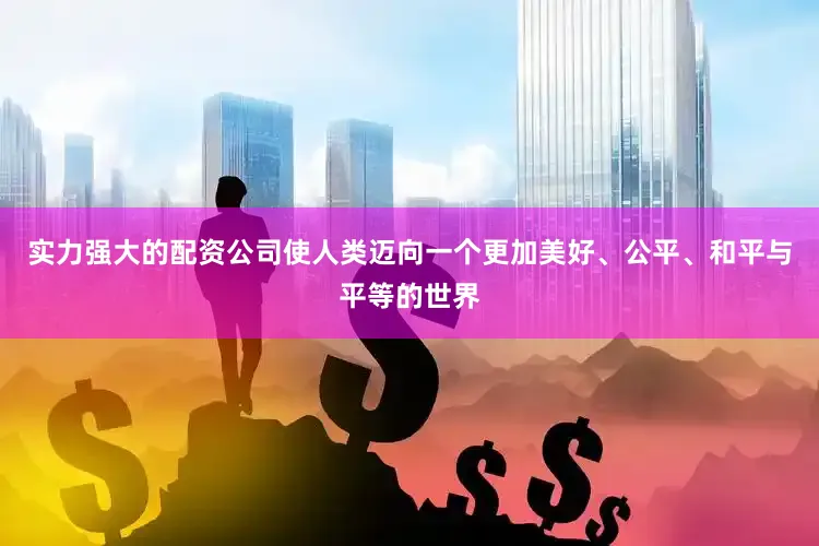 实力强大的配资公司使人类迈向一个更加美好、公平、和平与平等的世界
