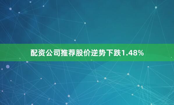 配资公司推荐股价逆势下跌1.48%