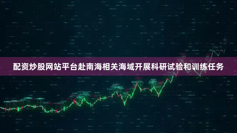 配资炒股网站平台赴南海相关海域开展科研试验和训练任务