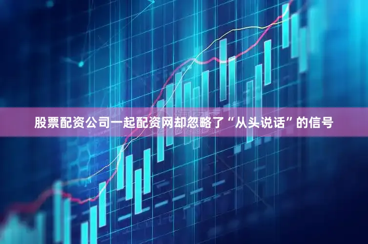 股票配资公司一起配资网却忽略了“从头说话”的信号