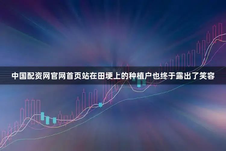 中国配资网官网首页站在田埂上的种植户也终于露出了笑容