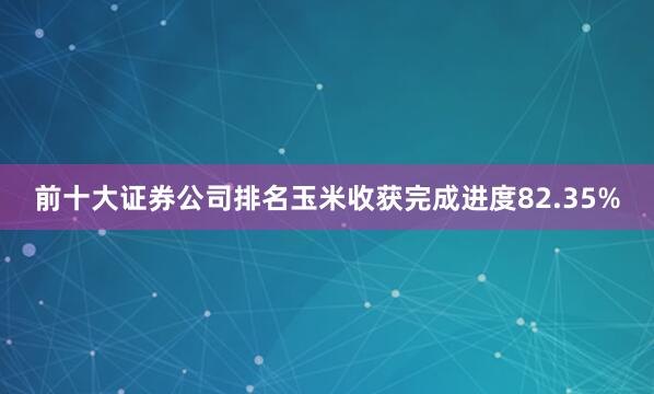 前十大证券公司排名玉米收获完成进度82.35%